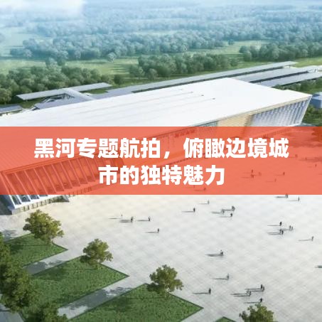 黑河專題航拍，俯瞰邊境城市的獨(dú)特魅力