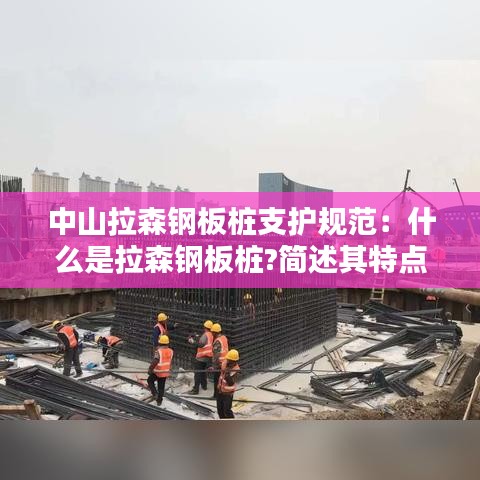 中山拉森鋼板樁支護(hù)規(guī)范：什么是拉森鋼板樁?簡述其特點(diǎn)和適用范圍 