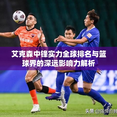 艾克森中鋒實力全球排名與籃球界的深遠(yuǎn)影響力解析