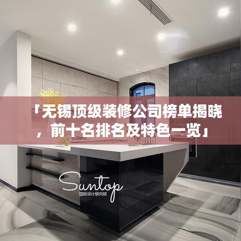 「無錫頂級裝修公司榜單揭曉，前十名排名及特色一覽」