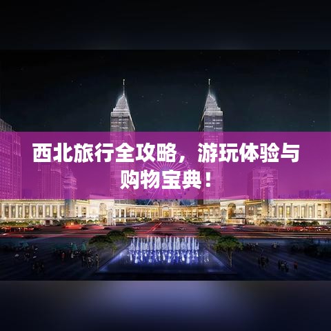 西北旅行全攻略，游玩體驗與購物寶典！