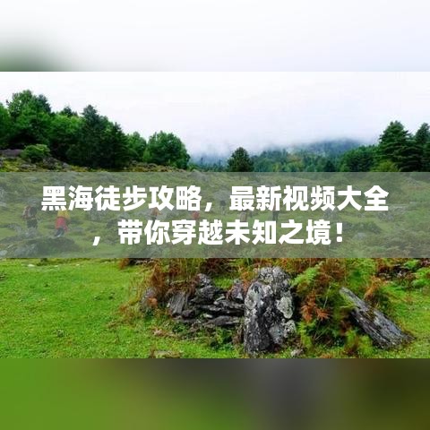 黑海徒步攻略，最新視頻大全，帶你穿越未知之境！