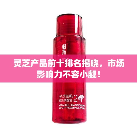 靈芝產(chǎn)品前十排名揭曉，市場(chǎng)影響力不容小覷！