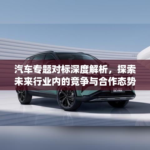 汽車專題對(duì)標(biāo)深度解析，探索未來(lái)行業(yè)內(nèi)的競(jìng)爭(zhēng)與合作態(tài)勢(shì)
