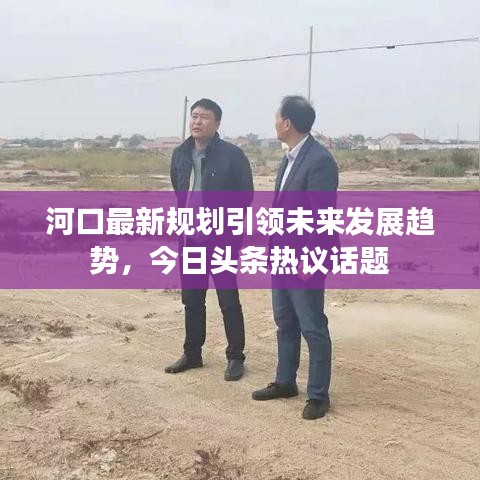 河口最新規(guī)劃引領(lǐng)未來發(fā)展趨勢(shì)，今日頭條熱議話題