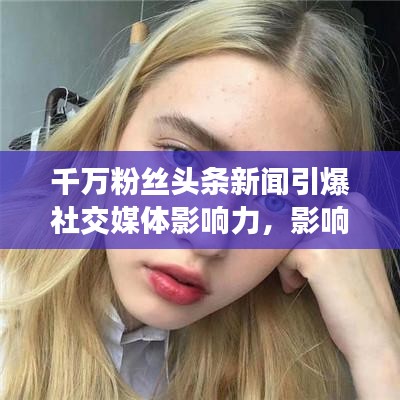 千萬粉絲頭條新聞引爆社交媒體影響力，影響力再掀熱潮！