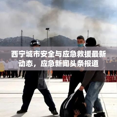 西寧城市安全與應(yīng)急救援最新動(dòng)態(tài)，應(yīng)急新聞?lì)^條報(bào)道