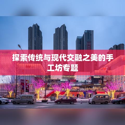 探索傳統(tǒng)與現(xiàn)代交融之美的手工坊專題