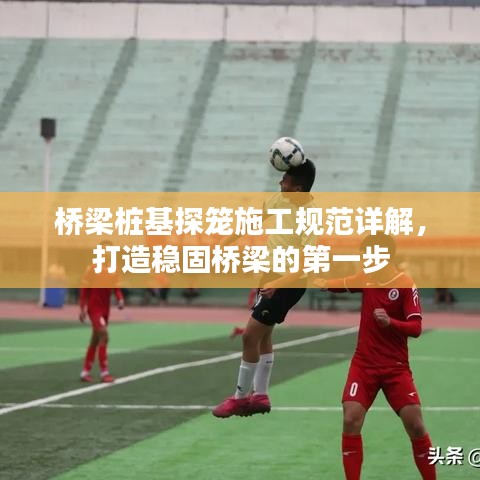 橋梁樁基探籠施工規(guī)范詳解，打造穩(wěn)固橋梁的第一步