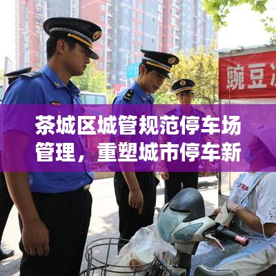 茶城區(qū)城管規(guī)范停車場管理，重塑城市停車新秩序
